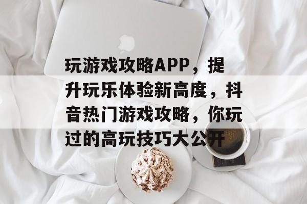 玩游戏攻略APP，提升玩乐体验新高度，抖音热门游戏攻略，你玩过的高玩技巧大公开