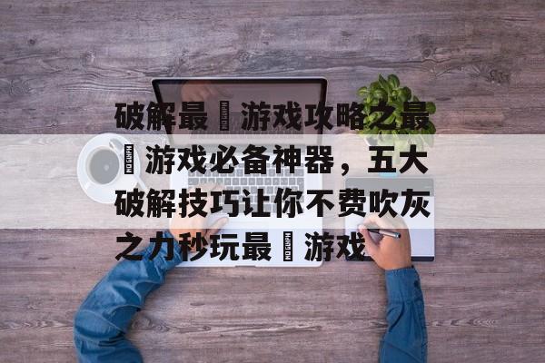 破解最囧游戏攻略之最囧游戏必备神器,五大破解技巧让你不费吹灰之力秒玩最囧游戏 破解最囧游戏攻略之最囧游戏必备神器,五大破解技巧让你不费吹灰之力秒玩最囧游戏