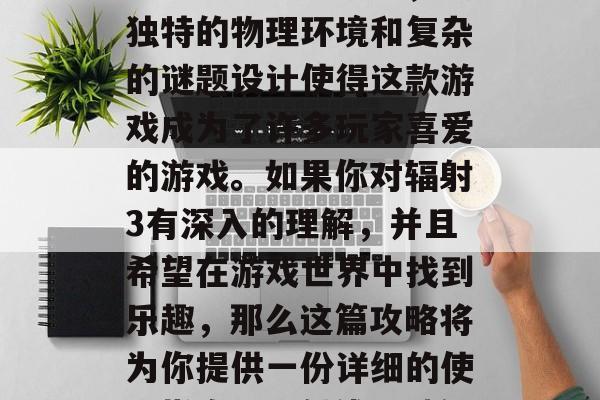 辐射3攻略游戏是经典款的电脑扮演游戏,其独特的物理环境和复杂的谜题设计使得这款游戏成为了许多玩家喜爱的游戏。如果你对辐射3有深入的理解,并且希望在游戏世界中找到乐趣,那么这篇攻略将为你提供一份详细的使用指南。,射线三破解指南,从入门到精通 辐射3攻略游戏是经典款的电脑扮演游戏,其独特的物理环境和复杂的谜题设计使得这款游戏成为了许多玩家喜爱的游戏。如果你对辐射3有深入的理解,并且希望在游戏世界中找到乐趣,那么这篇攻略将为你提供一份详细的使用指南。,射线三破解指南,从入门到精通