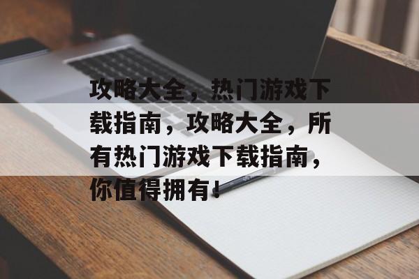 攻略大全，热门游戏下载指南，攻略大全，所有热门游戏下载指南，你值得拥有！
