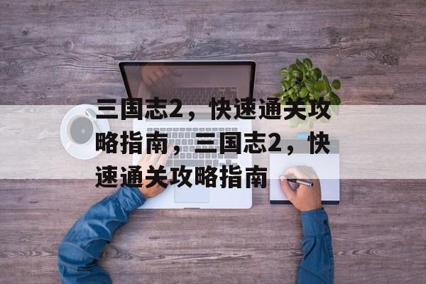三国志2,快速通关攻略指南,三国志2,快速通关攻略指南 三国志2,快速通关攻略指南,三国志2,快速通关攻略指南