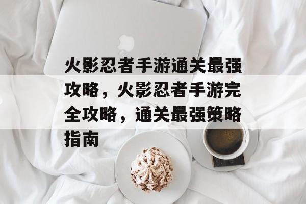 火影忍者手游通关最强攻略,火影忍者手游完全攻略,通关最强策略指南 火影忍者手游通关最强攻略,火影忍者手游完全攻略,通关最强策略指南