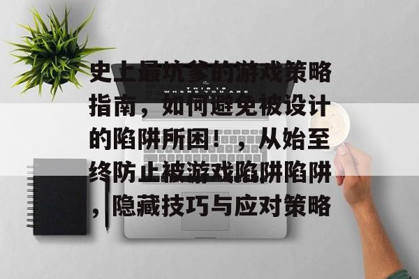 史上最坑爹的游戏策略指南,如何避免被设计的陷阱所困!,从始至终防止被游戏陷阱陷阱,隐藏技巧与应对策略 史上最坑爹的游戏策略指南,如何避免被设计的陷阱所困!,从始至终防止被游戏陷阱陷阱,隐藏技巧与应对策略