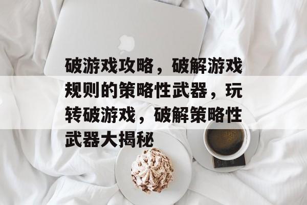 破游戏攻略,破解游戏规则的策略性武器,玩转破游戏,破解策略性武器大揭秘 破游戏攻略,破解游戏规则的策略性武器,玩转破游戏,破解策略性武器大揭秘