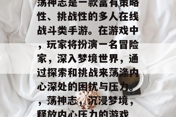 荡神志是一款富有策略性、挑战性的多人在线战斗类手游。在游戏中,玩家将扮演一名冒险家,深入梦境世界,通过探索和挑战来荡涤内心深处的困扰与压力。,荡神志,沉浸梦境,释放内心压力的游戏 荡神志是一款富有策略性、挑战性的多人在线战斗类手游。在游戏中,玩家将扮演一名冒险家,深入梦境世界,通过探索和挑战来荡涤内心深处的困扰与压力。,荡神志,沉浸梦境,释放内心压力的游戏