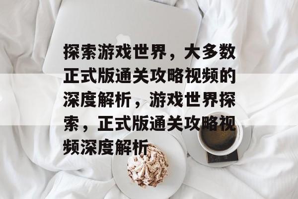 探索游戏世界,大多数正式版通关攻略视频的深度解析,游戏世界探索,正式版通关攻略视频深度解析 探索游戏世界,大多数正式版通关攻略视频的深度解析,游戏世界探索,正式版通关攻略视频深度解析