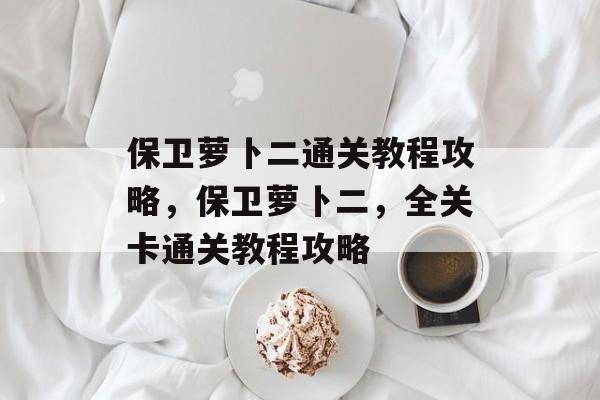 保卫萝卜二通关教程攻略，保卫萝卜二，全关卡通关教程攻略