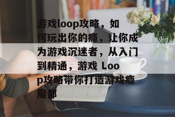 游戏loop攻略,如何玩出你的瘾,让你成为游戏沉迷者,从入门到精通,游戏 Loop攻略带你打造游戏瘾魔都 游戏loop攻略,如何玩出你的瘾,让你成为游戏沉迷者,从入门到精通,游戏 Loop攻略带你打造游戏瘾魔都