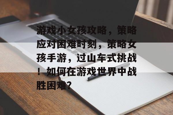 游戏小女孩攻略,策略应对困难时刻,策略女孩手游,过山车式挑战!如何在游戏世界中战胜困难? 游戏小女孩攻略,策略应对困难时刻,策略女孩手游,过山车式挑战!如何在游戏世界中战胜困难?
