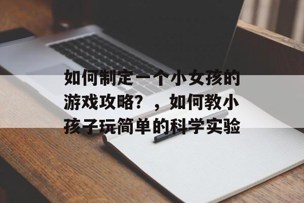如何制定一个小女孩的游戏攻略?,如何教小孩子玩简单的科学实验 如何制定一个小女孩的游戏攻略?,如何教小孩子玩简单的科学实验