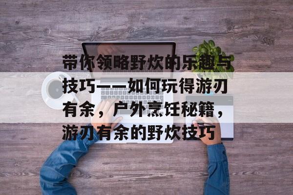 带你领略野炊的乐趣与技巧——如何玩得游刃有余,户外烹饪秘籍,游刃有余的野炊技巧 带你领略野炊的乐趣与技巧——如何玩得游刃有余,户外烹饪秘籍,游刃有余的野炊技巧