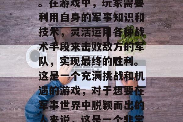 高级战争攻略游戏是一款以策略、战术和战略技巧为主要玩法的游戏。在游戏中,玩家需要利用自身的军事知识和技术,灵活运用各种战术手段来击败敌方的军队,实现最终的胜利。这是一个充满挑战和机遇的游戏,对于想要在军事世界中脱颖而出的人来说,这是一个非常值得尝试的游戏。,游戏攻略,高端战争策略手游 高级战争攻略游戏是一款以策略、战术和战略技巧为主要玩法的游戏。在游戏中,玩家需要利用自身的军事知识和技术,灵活运用各种战术手段来击败敌方的军队,实现最终的胜利。这是一个充满挑战和机遇的游戏,对于想要在军事世界中脱颖而出的人来说,这是一个非常值得尝试的游戏。,游戏攻略,高端战争策略手游