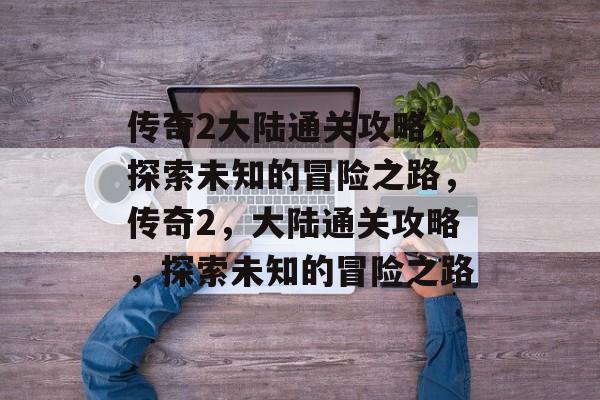 传奇2大陆通关攻略,探索未知的冒险之路,传奇2,大陆通关攻略,探索未知的冒险之路 传奇2大陆通关攻略,探索未知的冒险之路,传奇2,大陆通关攻略,探索未知的冒险之路