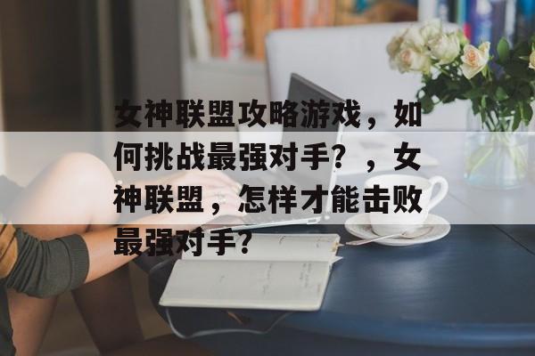 女神联盟攻略游戏,如何挑战最强对手?,女神联盟,怎样才能击败最强对手? 女神联盟攻略游戏,如何挑战最强对手?,女神联盟,怎样才能击败最强对手?