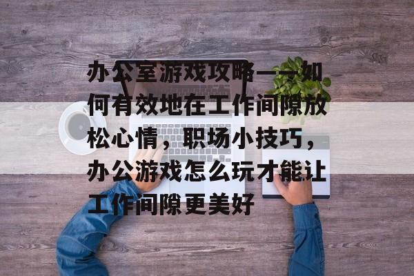 办公室游戏攻略——如何有效地在工作间隙放松心情,职场小技巧,办公游戏怎么玩才能让工作间隙更美好 办公室游戏攻略——如何有效地在工作间隙放松心情,职场小技巧,办公游戏怎么玩才能让工作间隙更美好