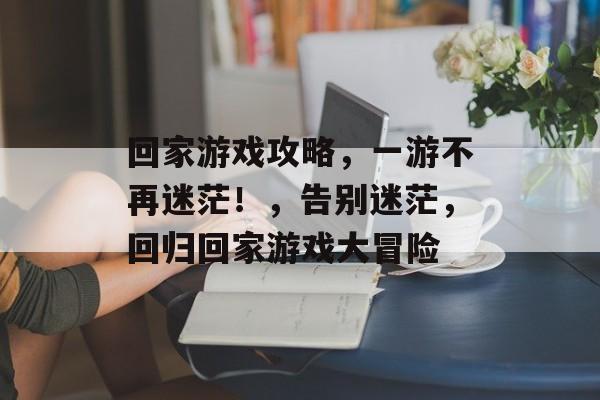 回家游戏攻略,一游不再迷茫!,告别迷茫,回归回家游戏大冒险 回家游戏攻略,一游不再迷茫!,告别迷茫,回归回家游戏大冒险