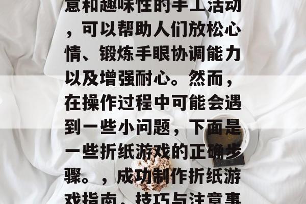 折纸游戏是一种富有创意和趣味性的手工活动,可以帮助人们放松心情、锻炼手眼协调能力以及增强耐心。然而,在操作过程中可能会遇到一些小问题,下面是一些折纸游戏的正确步骤。,成功制作折纸游戏指南,技巧与注意事项 折纸游戏是一种富有创意和趣味性的手工活动,可以帮助人们放松心情、锻炼手眼协调能力以及增强耐心。然而,在操作过程中可能会遇到一些小问题,下面是一些折纸游戏的正确步骤。,成功制作折纸游戏指南,技巧与注意事项
