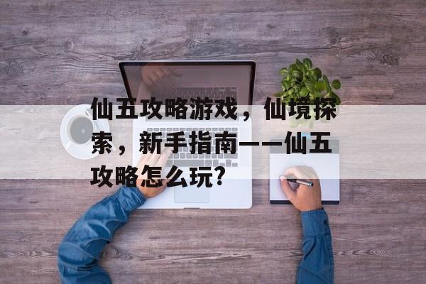 仙五攻略游戏,仙境探索,新手指南——仙五攻略怎么玩? 仙五攻略游戏,仙境探索,新手指南——仙五攻略怎么玩?