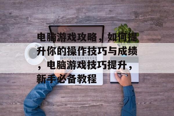 电脑游戏攻略,如何提升你的操作技巧与成绩,电脑游戏技巧提升,新手必备教程 电脑游戏攻略,如何提升你的操作技巧与成绩,电脑游戏技巧提升,新手必备教程