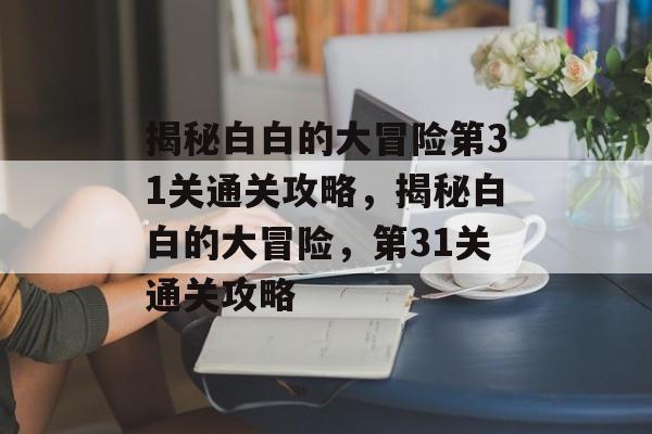 揭秘白白的大冒险第31关通关攻略,揭秘白白的大冒险,第31关通关攻略 揭秘白白的大冒险第31关通关攻略,揭秘白白的大冒险,第31关通关攻略