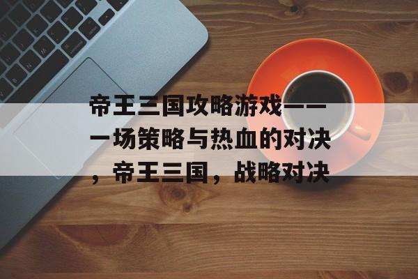 帝王三国攻略游戏——一场策略与热血的对决,帝王三国,战略对决 帝王三国攻略游戏——一场策略与热血的对决,帝王三国,战略对决