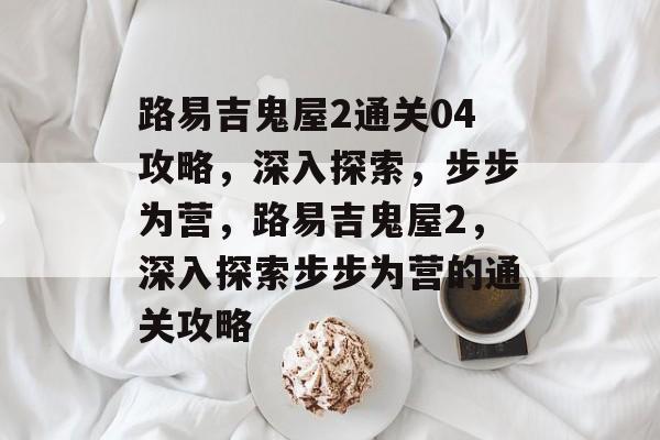 路易吉鬼屋2通关04攻略,深入探索,步步为营,路易吉鬼屋2,深入探索步步为营的通关攻略 路易吉鬼屋2通关04攻略,深入探索,步步为营,路易吉鬼屋2,深入探索步步为营的通关攻略