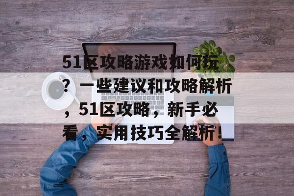 51区攻略游戏如何玩?一些建议和攻略解析,51区攻略,新手必看,实用技巧全解析! 51区攻略游戏如何玩?一些建议和攻略解析,51区攻略,新手必看,实用技巧全解析!