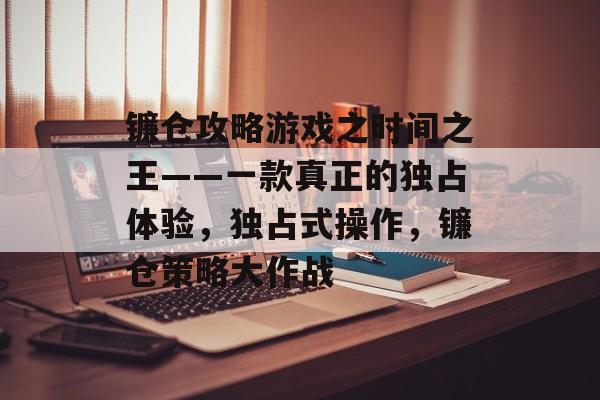 镰仓攻略游戏之时间之王——一款真正的独占体验,独占式操作,镰仓策略大作战 镰仓攻略游戏之时间之王——一款真正的独占体验,独占式操作,镰仓策略大作战