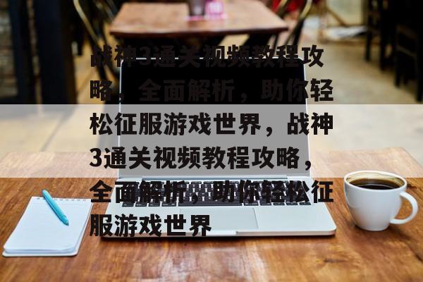 战神3通关视频教程攻略，全面解析，助你轻松征服游戏世界，战神3通关视频教程攻略，全面解析，助你轻松征服游戏世界