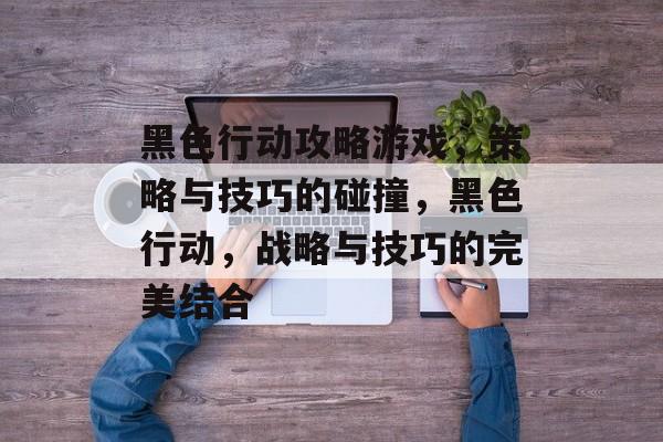 黑色行动攻略游戏，策略与技巧的碰撞，黑色行动，战略与技巧的完美结合