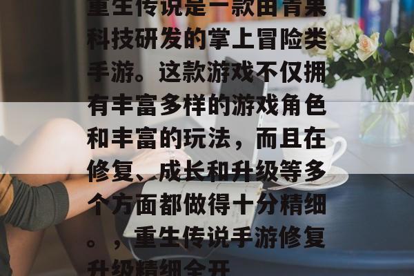 重生传说是一款由青果科技研发的掌上冒险类手游。这款游戏不仅拥有丰富多样的游戏角色和丰富的玩法,而且在修复、成长和升级等多个方面都做得十分精细。,重生传说手游修复升级精细全开 重生传说是一款由青果科技研发的掌上冒险类手游。这款游戏不仅拥有丰富多样的游戏角色和丰富的玩法,而且在修复、成长和升级等多个方面都做得十分精细。,重生传说手游修复升级精细全开