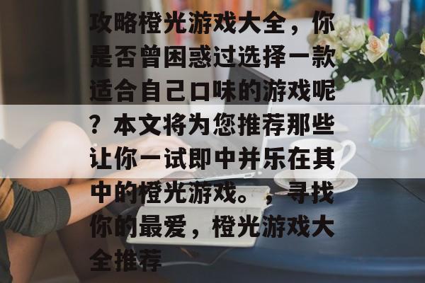 攻略橙光游戏大全,你是否曾困惑过选择一款适合自己口味的游戏呢?本文将为您推荐那些让你一试即中并乐在其中的橙光游戏。,寻找你的最爱,橙光游戏大全推荐 攻略橙光游戏大全,你是否曾困惑过选择一款适合自己口味的游戏呢?本文将为您推荐那些让你一试即中并乐在其中的橙光游戏。,寻找你的最爱,橙光游戏大全推荐