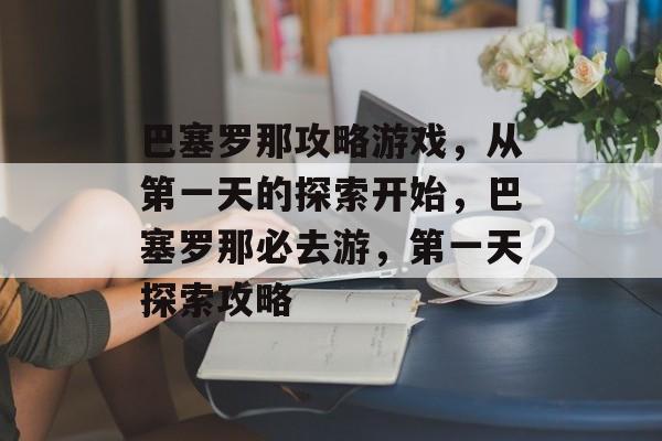 巴塞罗那攻略游戏,从第一天的探索开始,巴塞罗那必去游,第一天探索攻略 巴塞罗那攻略游戏,从第一天的探索开始,巴塞罗那必去游,第一天探索攻略