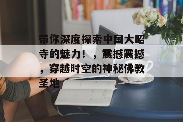 带你深度探索中国大昭寺的魅力!,震撼震撼,穿越时空的神秘佛教圣地 带你深度探索中国大昭寺的魅力!,震撼震撼,穿越时空的神秘佛教圣地