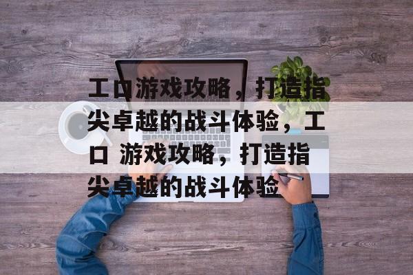 工口游戏攻略,打造指尖卓越的战斗体验,工口 游戏攻略,打造指尖卓越的战斗体验 工口游戏攻略,打造指尖卓越的战斗体验,工口 游戏攻略,打造指尖卓越的战斗体验
