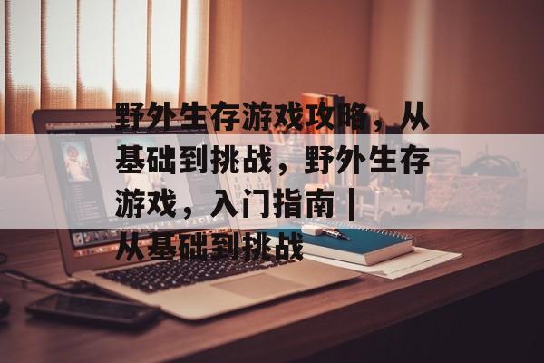 野外生存游戏攻略,从基础到挑战,野外生存游戏,入门指南 | 从基础到挑战 野外生存游戏攻略,从基础到挑战,野外生存游戏,入门指南 | 从基础到挑战