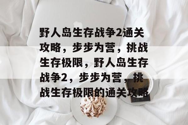 野人岛生存战争2通关攻略,步步为营,挑战生存极限,野人岛生存战争2,步步为营,挑战生存极限的通关攻略 野人岛生存战争2通关攻略,步步为营,挑战生存极限,野人岛生存战争2,步步为营,挑战生存极限的通关攻略