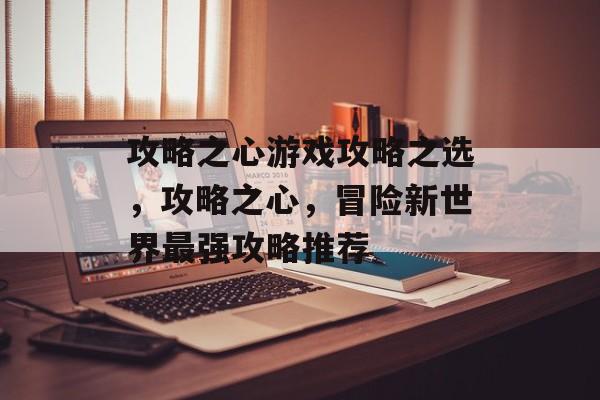 攻略之心游戏攻略之选，攻略之心，冒险新世界最强攻略推荐