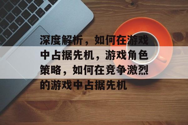深度解析,如何在游戏中占据先机,游戏角色策略,如何在竞争激烈的游戏中占据先机 深度解析,如何在游戏中占据先机,游戏角色策略,如何在竞争激烈的游戏中占据先机