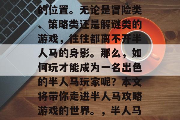 半人马攻略游戏在游戏市场中一直占据着重要的位置。无论是冒险类、策略类还是解谜类的游戏,往往都离不开半人马的身影。那么,如何玩才能成为一名出色的半人马玩家呢?本文将带你走进半人马攻略游戏的世界。,半人马攻略,玩转神秘海域游戏中的最佳阵容 半人马攻略游戏在游戏市场中一直占据着重要的位置。无论是冒险类、策略类还是解谜类的游戏,往往都离不开半人马的身影。那么,如何玩才能成为一名出色的半人马玩家呢?本文将带你走进半人马攻略游戏的世界。,半人马攻略,玩转神秘海域游戏中的最佳阵容