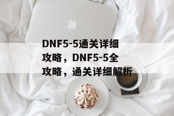 DNF5-5通关详细攻略，DNF5-5全攻略，通关详细解析