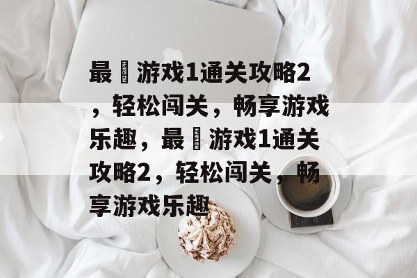 最囧游戏1通关攻略2，轻松闯关，畅享游戏乐趣，最囧游戏1通关攻略2，轻松闯关，畅享游戏乐趣