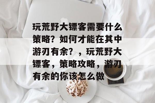 玩荒野大镖客需要什么策略？如何才能在其中游刃有余？，玩荒野大镖客，策略攻略，游刃有余的你该怎么做