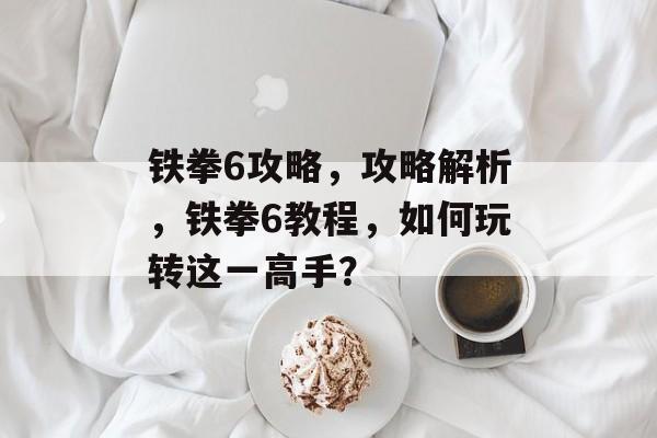 铁拳6攻略，攻略解析，铁拳6教程，如何玩转这一高手？