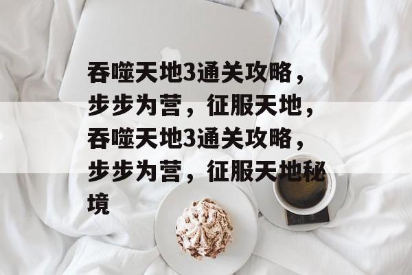 吞噬天地3通关攻略,步步为营,征服天地,吞噬天地3通关攻略,步步为营,征服天地秘境 吞噬天地3通关攻略,步步为营,征服天地,吞噬天地3通关攻略,步步为营,征服天地秘境