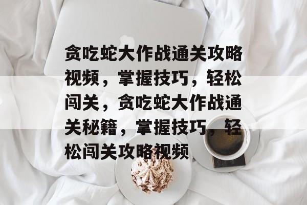 贪吃蛇大作战通关攻略视频,掌握技巧,轻松闯关,贪吃蛇大作战通关秘籍,掌握技巧,轻松闯关攻略视频 贪吃蛇大作战通关攻略视频,掌握技巧,轻松闯关,贪吃蛇大作战通关秘籍,掌握技巧,轻松闯关攻略视频