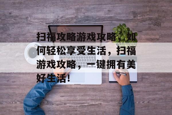 扫福攻略游戏攻略,如何轻松享受生活,扫福游戏攻略,一键拥有美好生活! 扫福攻略游戏攻略,如何轻松享受生活,扫福游戏攻略,一键拥有美好生活!