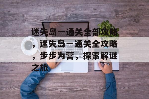 迷失岛一通关全部攻略,迷失岛一通关全攻略,步步为营,探索解谜之旅 迷失岛一通关全部攻略,迷失岛一通关全攻略,步步为营,探索解谜之旅