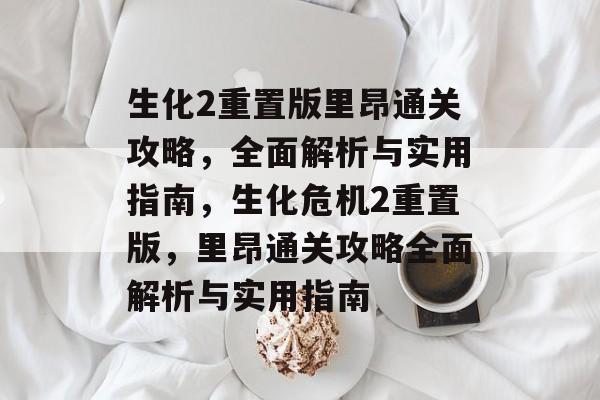 生化2重置版里昂通关攻略,全面解析与实用指南,生化危机2重置版,里昂通关攻略全面解析与实用指南 生化2重置版里昂通关攻略,全面解析与实用指南,生化危机2重置版,里昂通关攻略全面解析与实用指南