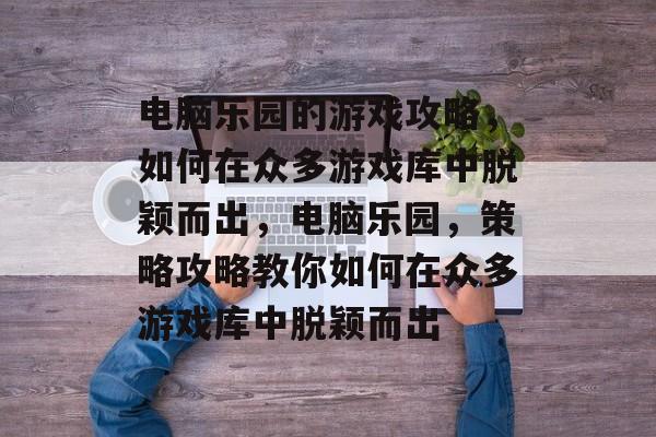 电脑乐园的游戏攻略,如何在众多游戏库中脱颖而出,电脑乐园,策略攻略教你如何在众多游戏库中脱颖而出 电脑乐园的游戏攻略,如何在众多游戏库中脱颖而出,电脑乐园,策略攻略教你如何在众多游戏库中脱颖而出